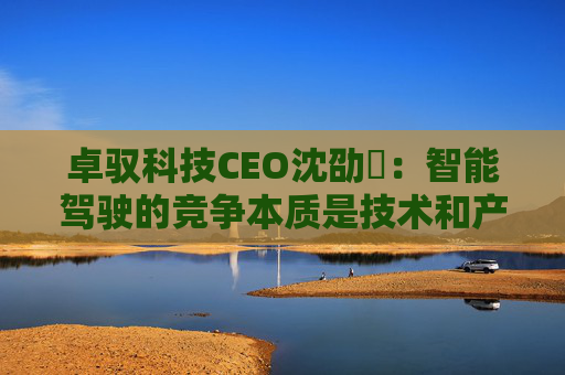 卓驭科技CEO沈劭劼：智能驾驶的竞争本质是技术和产品力的竞争