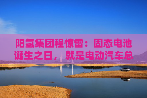阳氢集团程惊雷：固态电池诞生之日， 就是电动汽车总体成本大幅度下降之时