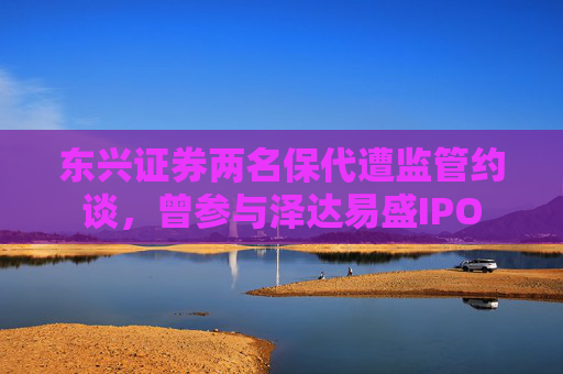 东兴证券两名保代遭监管约谈，曾参与泽达易盛IPO