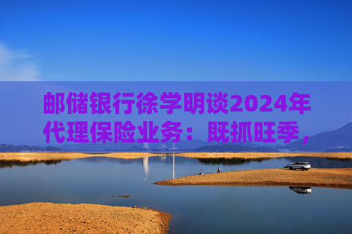 邮储银行徐学明谈2024年代理保险业务：既抓旺季，也抓全年持盈和业务转型，效果已经初步显现