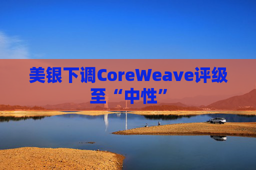 美银下调CoreWeave评级至“中性”