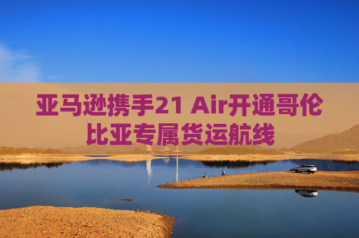 亚马逊携手21 Air开通哥伦比亚专属货运航线
