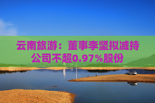 云南旅游：董事李坚拟减持公司不超0.97%股份