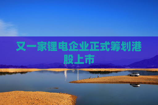 又一家锂电企业正式筹划港股上市