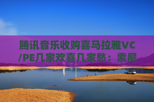 腾讯音乐收购喜马拉雅VC/PE几家欢喜几家愁：索尼音乐亏近千万美元 Medai Star折价31.4%退出