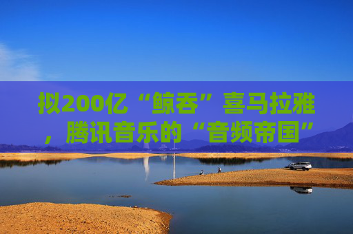 拟200亿“鲸吞”喜马拉雅，腾讯音乐的“音频帝国”呼之欲出