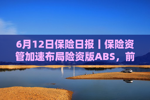 6月12日保险日报丨保险资管加速布局险资版ABS，前5个月险资向私募股权基金注资近300亿元