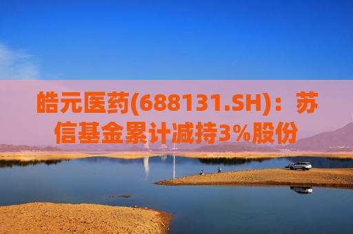 皓元医药(688131.SH)：苏信基金累计减持3%股份