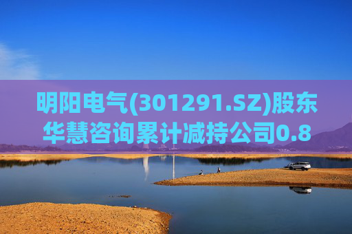 明阳电气(301291.SZ)股东华慧咨询累计减持公司0.84%股份