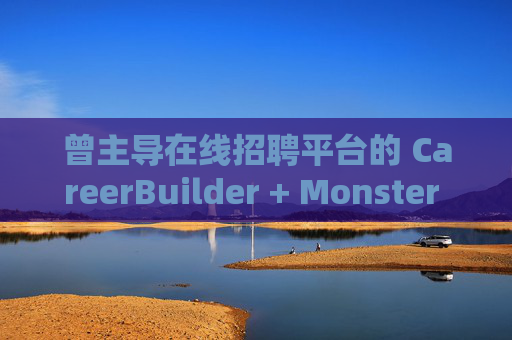 曾主导在线招聘平台的 CareerBuilder + Monster 申请破产
