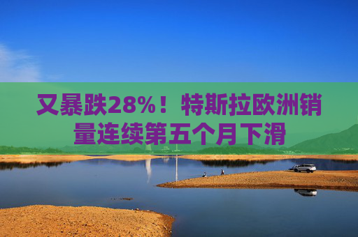 又暴跌28%！特斯拉欧洲销量连续第五个月下滑