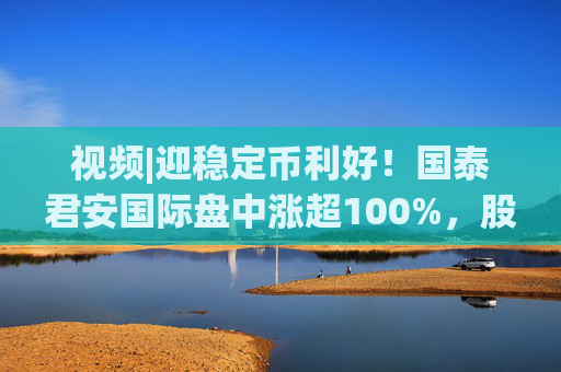视频|迎稳定币利好！国泰君安国际盘中涨超100%，股价创10年新高