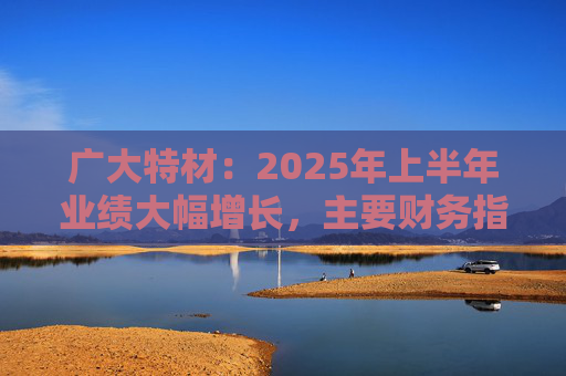 广大特材：2025年上半年业绩大幅增长，主要财务指标均创历史新高  第1张