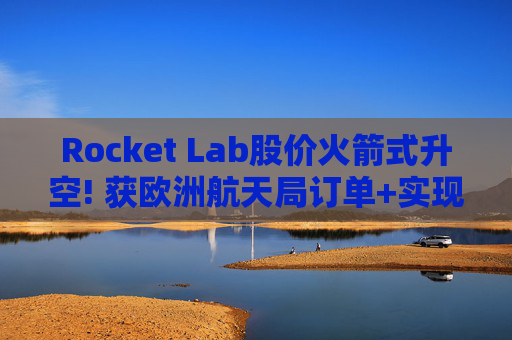 Rocket Lab股价火箭式升空! 获欧洲航天局订单+实现第67次Electron发射