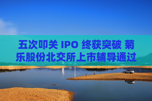 五次叩关 IPO 终获突破 菊乐股份北交所上市辅导通过验收