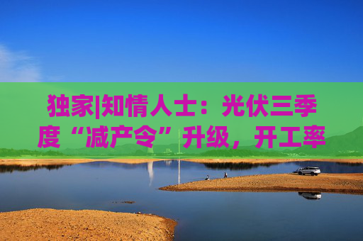 独家|知情人士：光伏三季度“减产令”升级，开工率环降10%、低价销售将审计核查