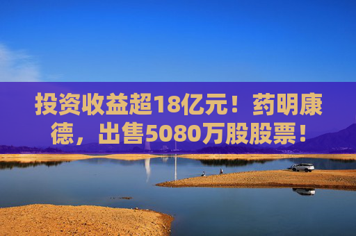 投资收益超18亿元！药明康德，出售5080万股股票！