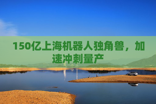 150亿上海机器人独角兽，加速冲刺量产