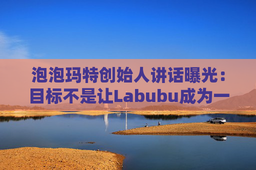 泡泡玛特创始人讲话曝光：目标不是让Labubu成为一时爆红的流行符号