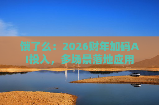 饿了么：2026财年加码AI投入，多场景落地应用