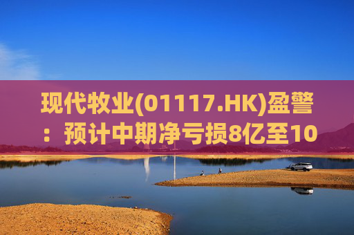现代牧业(01117.HK)盈警：预计中期净亏损8亿至10亿元