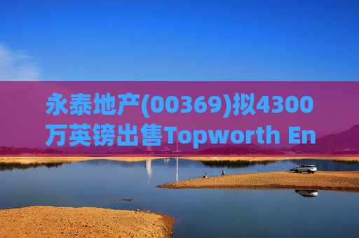 永泰地产(00369)拟4300万英镑出售Topworth Enterprises 的全部股权