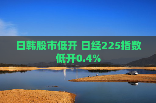 日韩股市低开 日经225指数低开0.4%