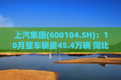 上汽集团(600104.SH)：10月整车销量45.4万辆 同比增长12.96%