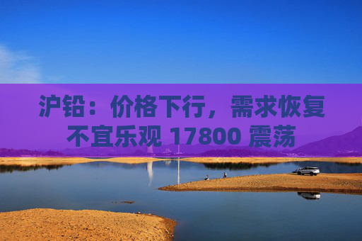 沪铅：价格下行，需求恢复不宜乐观 17800 震荡
