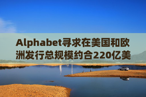 Alphabet寻求在美国和欧洲发行总规模约合220亿美元的债券