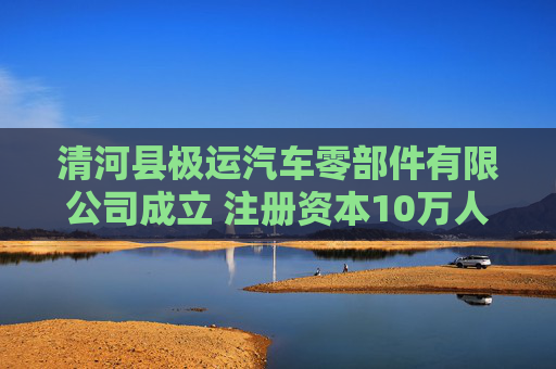 清河县极运汽车零部件有限公司成立 注册资本10万人民币