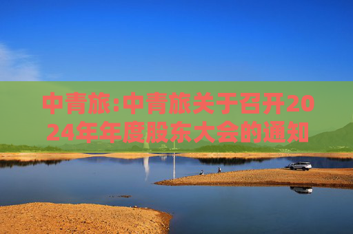 中青旅:中青旅关于召开2024年年度股东大会的通知