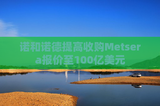 诺和诺德提高收购Metsera报价至100亿美元