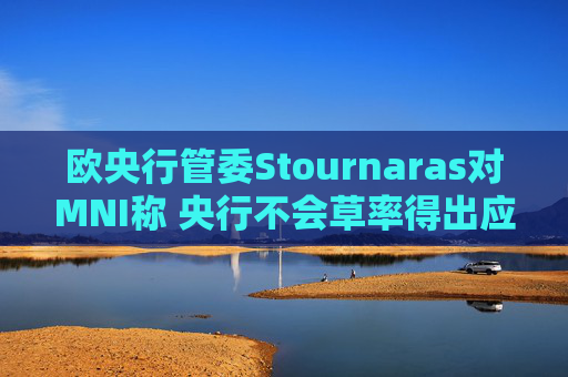 欧央行管委Stournaras对MNI称 央行不会草率得出应在下次会议降息结论