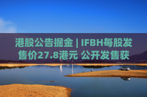 港股公告掘金 | IFBH每股发售价27.8港元 公开发售获2682.35倍认购