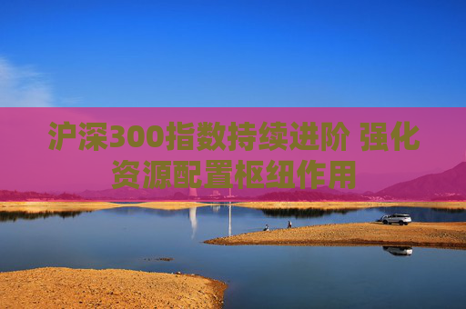 沪深300指数持续进阶 强化资源配置枢纽作用