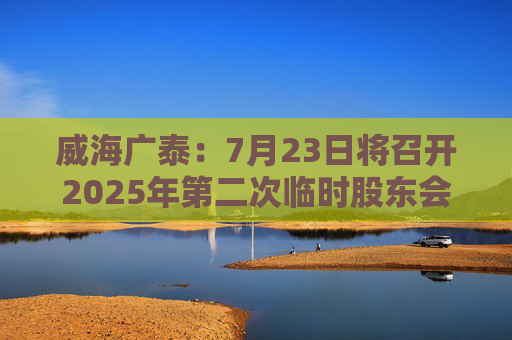 威海广泰：7月23日将召开2025年第二次临时股东会