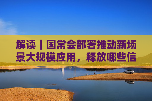 解读｜国常会部署推动新场景大规模应用，释放哪些信号？