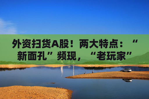 外资扫货A股！两大特点：“新面孔”频现，“老玩家”回归！