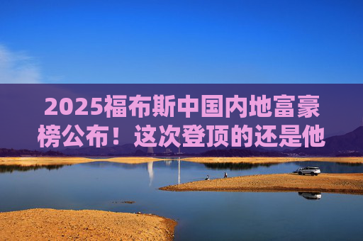 2025福布斯中国内地富豪榜公布！这次登顶的还是他