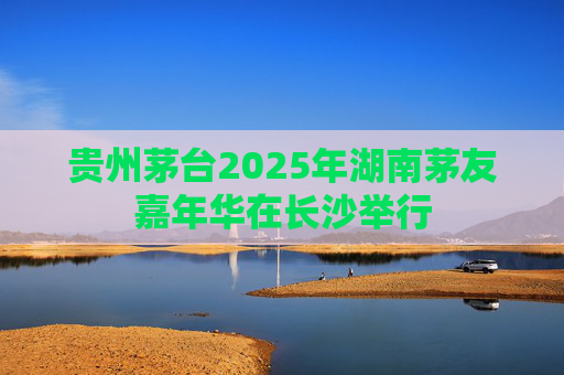 贵州茅台2025年湖南茅友嘉年华在长沙举行