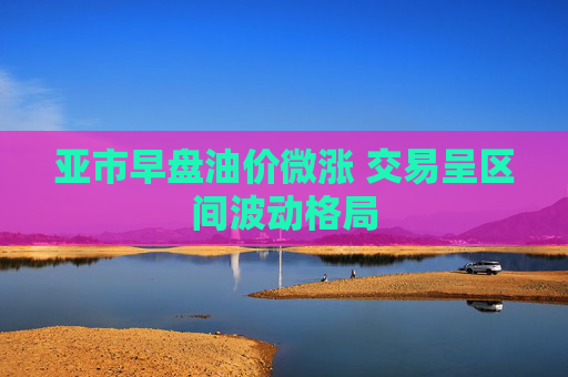 亚市早盘油价微涨 交易呈区间波动格局