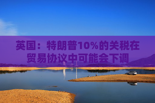 英国：特朗普10%的关税在贸易协议中可能会下调