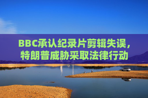 BBC承认纪录片剪辑失误，特朗普威胁采取法律行动