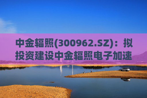 中金辐照(300962.SZ)：拟投资建设中金辐照电子加速器智能制造项目