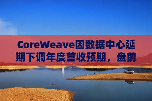 CoreWeave因数据中心延期下调年度营收预期，盘前跌近9%