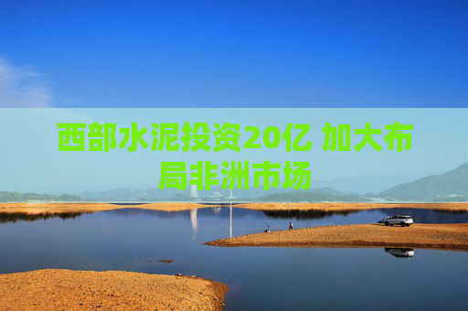 西部水泥投资20亿 加大布局非洲市场