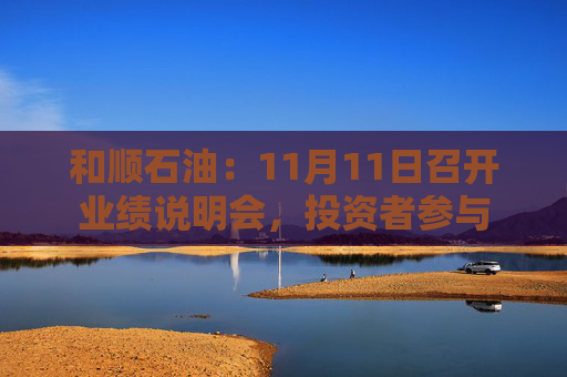 和顺石油：11月11日召开业绩说明会，投资者参与