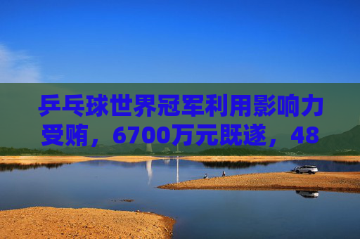 乒乓球世界冠军利用影响力受贿，6700万元既遂，4800万元未遂