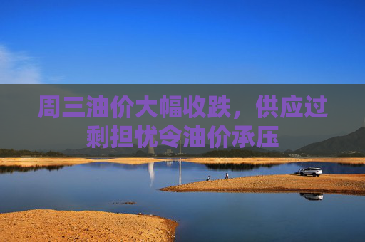 周三油价大幅收跌，供应过剩担忧令油价承压